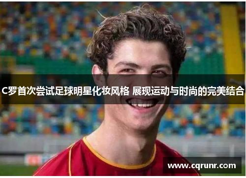 C罗首次尝试足球明星化妆风格 展现运动与时尚的完美结合