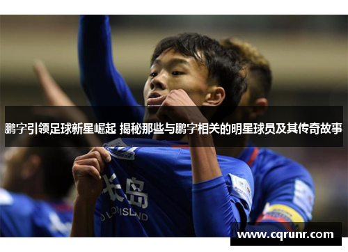 鹏字引领足球新星崛起 揭秘那些与鹏字相关的明星球员及其传奇故事