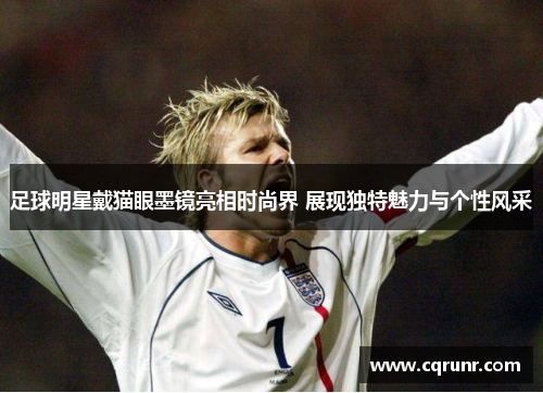 足球明星戴猫眼墨镜亮相时尚界 展现独特魅力与个性风采