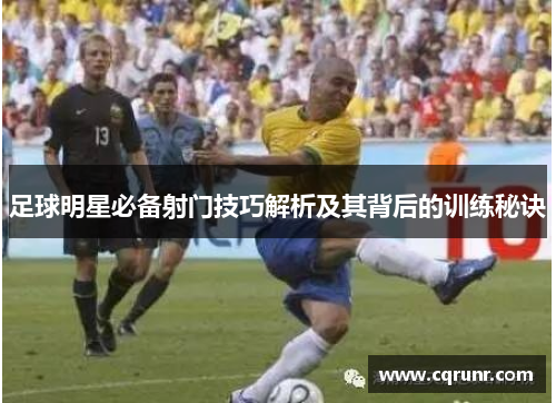 足球明星必备射门技巧解析及其背后的训练秘诀