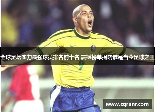 全球足坛实力最强球员排名前十名 震撼榜单揭晓谁是当今足球之王