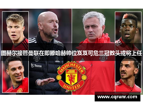 图赫尔接管曼联在即滕哈赫帅位岌岌可危三冠教头或将上任