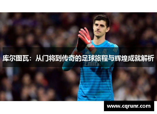 库尔图瓦：从门将到传奇的足球旅程与辉煌成就解析